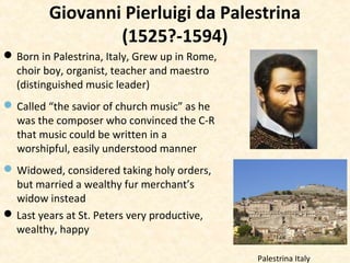 Giovanni Pierluigi da Palestrina
(1525?-1594)
Born in Palestrina, Italy, Grew up in Rome,
choir boy, organist, teacher and maestro
(distinguished music leader)
Called “the savior of church music” as he
was the composer who convinced the C-R
that music could be written in a
worshipful, easily understood manner
Widowed, considered taking holy orders,
but married a wealthy fur merchant’s
widow instead
Last years at St. Peters very productive,
wealthy, happy
Palestrina Italy
 