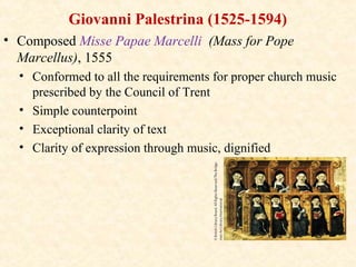 Giovanni Palestrina (1525-1594)
• Composed Misse Papae Marcelli (Mass for Pope
Marcellus), 1555
• Conformed to all the requirements for proper church music
prescribed by the Council of Trent
• Simple counterpoint
• Exceptional clarity of text
• Clarity of expression through music, dignified
 