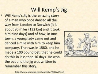 Will Kemp’s Jig
• Will Kemp's Jig is the amazing story
of a man who once danced all the
way from London to Norwich (it is
about 80 miles (132 km) and it took
him nine days) and of how, in one
town, a young lady came out and
danced a mile with him to keep him
company. That was in 1580, and he
made a 100 pound bet, that he could
do this in less than 10 days. He won
the bet and the jig was written to
remember this story.
http://www.youtube.com/watch?v=VdQavYTexfI
 
