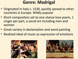 Genre: Madrigal
• Originated in Italy c. 1530, quickly spread to other
countries in Europe. Wildly popular
• Short composition set to one-stanza love poem, 1
singer per part, a social art including men and
women
• Great variety in declamation and word painting
• Realized ideal of music as expression of emotions
 