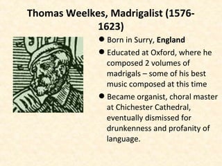 Thomas Weelkes, Madrigalist (1576-
1623)
Born in Surry, England
Educated at Oxford, where he
composed 2 volumes of
madrigals – some of his best
music composed at this time
Became organist, choral master
at Chichester Cathedral,
eventually dismissed for
drunkenness and profanity of
language.
 