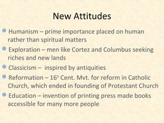 New Attitudes
Humanism – prime importance placed on human
rather than spiritual matters
Exploration – men like Cortez and Columbus seeking
riches and new lands
Classicism – inspired by antiquities
Reformation – 16th
Cent. Mvt. for reform in Catholic
Church, which ended in founding of Protestant Church
Education – invention of printing press made books
accessible for many more people
 