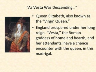 • Queen Elizabeth, also known as
the “Virgin Queen.”
• England prospered under her long
reign. “Vesta,” the Roman
goddess of home and hearth, and
her attendants, have a chance
encounter with the queen, in this
madrigal.
“As Vesta Was Descending…”
 