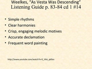 Weelkes, “As Vesta Was Descending”
Listening Guide p. 83-84 cd 1 #14
• Simple rhythms
• Clear harmonies
• Crisp, engaging melodic motives
• Accurate declamation
• Frequent word painting
http://www.youtube.com/watch?v=S_VkA_qk9os
 