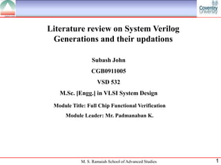 Literature review on System Verilog
 Generations and their updations

                 Subash John
                 CGB0911005
                    VSD 532
   M.Sc. [Engg.] in VLSI System Design

 Module Title: Full Chip Functional Verification
      Module Leader: Mr. Padmanaban K.




            M. S. Ramaiah School of Advanced Studies   1
 