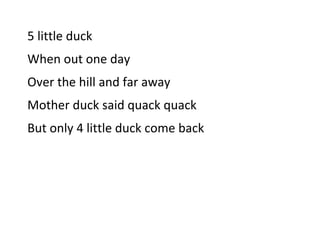 5 little duck <br />When out one day<br />Over the hill and far away<br />Mother duck said quack quack<br />But only 4 little duck come back<br />4 little duck <br />When out one day<br />Over the hill and far away<br />Mother duck said quack quack<br />But only 3 little duck come back<br />3  little duck <br />When out one day<br />Over the hill and far away<br />Mother duck said quack quack<br />But only 2 little duck come back<br />2  little duck <br />When out one day<br />Over the hill and far away<br />Mother duck said quack quack<br />But only  1  little duck come back<br /> <br />Mother  duck <br />When out one day<br />Over the hill and far away<br />Mother duck said quack - quack And all those  little duck come back<br />