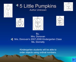 5 Little Pumpkins Author Unknown By,  Mrs. Donovan Mrs. Donovan’s 2007-2008 Kindergarten Class Ms. Donnelly Kindergarten students will be able to  order objects using ordinal numbers.  