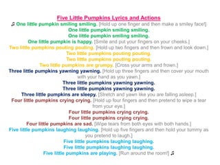 Five Little Pumpkins Lyrics and Actions
♫ One little pumpkin smiling smiling. [Hold up one finger and then make a smiley face!]
One little pumpkin smiling smiling.
One little pumpkin smiling smiling.
One little pumpkin is happy. [Smile and put your fingers on your cheeks.]
Two little pumpkins pouting pouting. [Hold up two fingers and then frown and look down.]
Two little pumpkins pouting pouting.
Two little pumpkins pouting pouting.
Two little pumpkins are grumpy. [Cross your arms and frown.]
Three little pumpkins yawning yawning. [Hold up three fingers and then cover your mouth
with your hand as you yawn.]
Three little pumpkins yawning yawning.
Three little pumpkins yawning yawning.
Three little pumpkins are sleepy. [Stretch and yawn like you are falling asleep.]
Four little pumpkins crying crying. [Hold up four fingers and then pretend to wipe a tear
from your eye.]
Four little pumpkins crying crying.
Four little pumpkins crying crying.
Four little pumpkins are sad. [Wipe tears from both eyes with both hands.]
Five little pumpkins laughing laughing. [Hold up five fingers and then hold your tummy as
you pretend to laugh.]
Five little pumpkins laughing laughing.
Five little pumpkins laughing laughing.
Five little pumpkins are playing. [Run around the room!] ♫
 