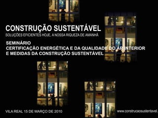 CONSTRUÇÃO SUSTENTÁVEL
SOLUÇÕES EFICIENTES HOJE, A NOSSA RIQUEZA DE AMANHÃ

SEMINÁRIO
CERTIFICAÇÃO ENERGÉTICA E DA QUALIDADE DO AR INTERIOR
E MEDIDAS DA CONSTRUÇÃO SUSTENTÁVEL




VILA REAL 15 DE MARÇO DE 2010                         www.construcaosustentavel.p
 
