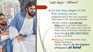 Last days – When?
 The last days began in the
first century with the
establishment of the new covenant
with hope in the returning Messiah:
Little children, it is the last
time: and as ye have heard that
antichrist shall come, even now are
there many antichrists; whereby we
know that it is the last time.
(1 John 2:18 KJV)
Mat 4:17 From that time Jesus
began to preach,
saying, “Repent, for the kingdom
of heaven is at hand.”
 