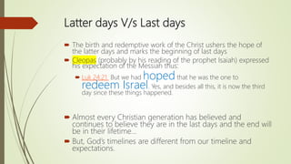 Latter days V/s Last days
 The birth and redemptive work of the Christ ushers the hope of
the latter days and marks the beginning of last days
 Cleopas (probably by his reading of the prophet Isaiah) expressed
his expectation of the Messiah thus:
 Luk 24:21 But we had hoped that he was the one to
redeem Israel. Yes, and besides all this, it is now the third
day since these things happened.
 Almost every Christian generation has believed and
continues to believe they are in the last days and the end will
be in their lifetime…
 But, God’s timelines are different from our timeline and
expectations.
 