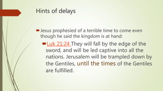 Hints of delays
Jesus prophesied of a terrible time to come even
though he said the kingdom is at hand:
Luk 21:24 They will fall by the edge of the
sword, and will be led captive into all the
nations. Jerusalem will be trampled down by
the Gentiles, until the times of the Gentiles
are fulfilled.
 