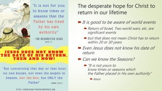 The desperate hope for Christ to
return in our lifetime
It is good to be aware of world events
Return of Israel, Two world wars, etc. are
significant events
but that does not mean Christ has to return
within 20 or 30 years
Even Jesus does not know his date of
return
Can we know the Seasons?
“It is not yours to
know times or seasons which
the Father placed in His own authority”
Jesus
 