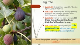 Fig tree
 Luk 21:29 He told them a parable. “See the
fig tree, and all the trees.
 Luk 21:30 When they are already budding,
you see it and know by your own selves
that the summer is already near.
 Luk 21:31 Even so you also, when you see
these things happening, know
that God’s Kingdom is near.
 Luk 21:32 Most certainly I tell you, this
generation will not pass away
until all things are accomplished.
Jesus always preached Kingdom of God was near!
Mat 4:17
 