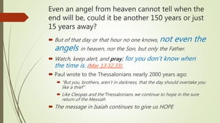 Even an angel from heaven cannot tell when the
end will be, could it be another 150 years or just
15 years away?
 But of that day or that hour no one knows, not even the
angels in heaven, nor the Son, but only the Father.
 Watch, keep alert, and pray; for you don’t know when
the time is. (Mar 13:32,33)
 Paul wrote to the Thessalonians nearly 2000 years ago:
 “But you, brothers, aren’t in darkness, that the day should overtake you
like a thief”
 Like Cleopas and the Thessalonians we continue to hope in the sure
return of the Messiah
 The message in Isaiah continues to give us HOPE
 