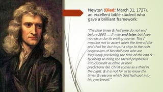 Newton (Died: March 31, 1727),
an excellent bible student who
gave a brilliant framework:
“The time times & half time do not end
before 2060. …. It may end later, but I see
no reason for its ending sooner. This I
mention not to assert when the time of the
end shall be, but to put a stop to the rash
conjectures of fancifull men who are
frequently predicting the time of the end,&
by doing so bring the sacred prophesies
into discredit as often as their
predictions fail. Christ comes as a thief in
the night, & it is not for us to know the
times & seasons which God hath put into
his own breast.“
 