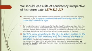We should lead a life of consistency irrespective
of his return date: (1Th 5:1-11)
 “But concerning the times and the seasons, brothers, you have no need that anything
be written to you. For you yourselves know well that the day of the Lord
comes like a thief in the night.
…
 But you, brothers, aren’t in darkness, that the day should overtake you like a thief. You
are all children of light, and children of the day. We don’t belong to the night, nor to
darkness, so then let’s not sleep, as the rest do, but let’s watch and be sober. For those
who sleep, sleep in the night; and those who are drunk are drunk in the night.
 But let’s, since we belong to the day, be sober, putting on the
breastplate of faith and love, and, for a helmet, the hope of
salvation. For God didn’t appoint us to wrath, but to the obtaining of salvation
through our Lord Jesus Christ, who died for us, that, whether we wake or sleep, we
should live together with him. Therefore exhort one another, and build each other up,
even as you also do.”
 