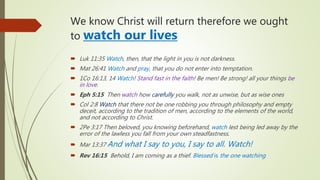 We know Christ will return therefore we ought
to watch our lives
 Luk 11:35 Watch, then, that the light in you is not darkness.
 Mat 26:41 Watch and pray, that you do not enter into temptation.
 1Co 16:13, 14 Watch! Stand fast in the faith! Be men! Be strong! all your things be
in love.
 Eph 5:15 Then watch how carefully you walk, not as unwise, but as wise ones
 Col 2:8 Watch that there not be one robbing you through philosophy and empty
deceit, according to the tradition of men, according to the elements of the world,
and not according to Christ.
 2Pe 3:17 Then beloved, you knowing beforehand, watch lest being led away by the
error of the lawless you fall from your own steadfastness.
 Mar 13:37 And what I say to you, I say to all. Watch!
 Rev 16:15 Behold, I am coming as a thief. Blessed is the one watching
 