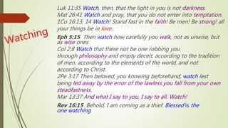 Luk 11:35 Watch, then, that the light in you is not darkness.
Mat 26:41 Watch and pray, that you do not enter into temptation.
1Co 16:13, 14 Watch! Stand fast in the faith! Be men! Be strong! all
your things be in love.
Eph 5:15 Then watch how carefully you walk, not as unwise, but
as wise ones
Col 2:8 Watch that there not be one robbing you
through philosophy and empty deceit, according to the tradition
of men, according to the elements of the world, and not
according to Christ.
2Pe 3:17 Then beloved, you knowing beforehand, watch lest
being led away by the error of the lawless you fall from your own
steadfastness.
Mar 13:37 And what I say to you, I say to all. Watch!
Rev 16:15 Behold, I am coming as a thief. Blessed is the
one watching
 