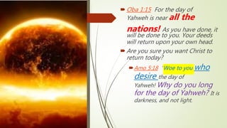 Oba 1:15 For the day of
Yahweh is near all the
nations! As you have done, it
will be done to you. Your deeds
will return upon your own head.
Are you sure you want Christ to
return today?
Amo 5:18 “Woe to you who
desire the day of
Yahweh! Why do you long
for the day of Yahweh? It is
darkness, and not light.
 