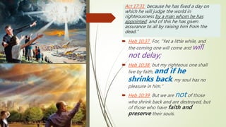 Act 17:31 because he has fixed a day on
which he will judge the world in
righteousness by a man whom he has
appointed; and of this he has given
assurance to all by raising him from the
dead.”
 Heb 10:37 For, “Yet a little while, and
the coming one will come and will
not delay;
 Heb 10:38 but my righteous one shall
live by faith, and if he
shrinks back, my soul has no
pleasure in him.”
 Heb 10:39 But we are not of those
who shrink back and are destroyed, but
of those who have faith and
preserve their souls.
 
