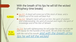 With the breath of his lips he will kill the wicked
(Prophecy time breaks)
 Isa 11:1 A shoot will come out of the stock of Jesse, and a
branch out of his roots will bear fruit.
 Isa 11:2 Yahweh’s Spirit will rest on him: the spirit of wisdom
and understanding, the spirit of counsel and might, the spirit of
knowledge and of the fear of Yahweh.
…
Isa 11:4 but with righteousness he will judge the poor, and decide
with equity for the humble of the earth. He will strike the earth
with the rod of his mouth; and with the breath of his
lips he will kill the wicked.
Fulfilled
To be
fulfilled
 