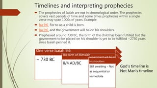 Timelines and interpreting prophecies
 The prophecies of Isaiah are not in chronological order. The prophecies
covers vast periods of time and some times prophecies within a single
verse may span 1000s of years. Example:
 Isa 9:6 For to us a child is born.
 Isa 9:6 and the government will be on his shoulders.
 Prophesied around 730 BC, the brith of the child has been fulfilled but the
government to be placed on his shoulder is yet to be fulfilled ~2730 years
since Isaiah penned it.
One verse Isaiah 9:6
~ 730 BC
The Birth of Messiah
0/4 AD/BC
Government will be on
his shoulders
Still awaiting - Not
as sequential or
immediate
God’s timeline is
Not Man’s timeline
 
