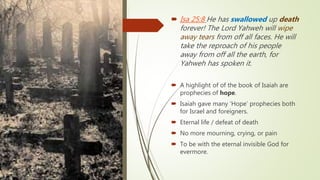 Isa 25:8 He has swallowed up death
forever! The Lord Yahweh will wipe
away tears from off all faces. He will
take the reproach of his people
away from off all the earth, for
Yahweh has spoken it.
 A highlight of of the book of Isaiah are
prophecies of hope.
 Isaiah gave many ‘Hope’ prophecies both
for Israel and foreigners.
 Eternal life / defeat of death
 No more mourning, crying, or pain
 To be with the eternal invisible God for
evermore.
 