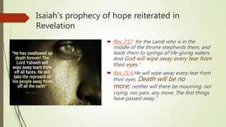 Isaiah’s prophecy of hope reiterated in
Revelation
 Rev 7:17 for the Lamb who is in the
middle of the throne shepherds them, and
leads them to springs of life-giving waters.
And God will wipe away every tear from
their eyes.”
 Rev 21:4 He will wipe away every tear from
their eyes. Death will be no
more; neither will there be mourning, nor
crying, nor pain, any more. The first things
have passed away.”
 