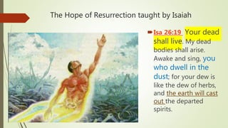 The Hope of Resurrection taught by Isaiah
Isa 26:19 Your dead
shall live. My dead
bodies shall arise.
Awake and sing, you
who dwell in the
dust; for your dew is
like the dew of herbs,
and the earth will cast
out the departed
spirits.
 