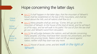 Hope concerning the latter days
 Isa 2:2 It shall happen in the latter days, that the mountain of Yahweh’s
house shall be established on the top of the mountains, and shall be
raised above the hills; and all nations shall flow to it.
 Isa 2:3 Many peoples shall go and say, “Come, let’s go up to the
mountain of Yahweh, to the house of the God of Jacob; and he will teach
us of his ways, and we will walk in his paths.” For out of Zion the law shall
go out, and Yahweh’s word from Jerusalem.
 Isa 2:4 He will judge between the nations, and will decide concerning
many peoples; and they shall beat their swords into plowshares, and their
spears into pruning hooks. Nation shall not lift up sword against
nation, neither shall they learn war any more.
 Isa 2:5 House of Jacob, come, and let’s walk in the light of
Yahweh.
Global
Politics
Global
Influence
Global
Justice &
Peace
 