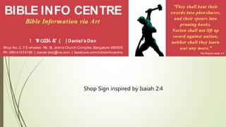 BIBLE INFO CENTRE
Bible Information via Art
! "# ಯ% &' ( | Daniel’s Den
Shop No. 2, 1/2 wheeler Rd, St. John’s Church Complex, Bangalore 560005
Ph: 080-41574190 | daniel.den@live.com | facebook.com/bibleinfocentre
"They shall beat their
swords into plowshares,
and their spears into
pruning hooks.
Nation shall not lift up
sword against nation,
neither shall they learn
war any more.”
The Prophet Isaiah 2:4
Shop Sign inspired by Isaiah 2:4
 