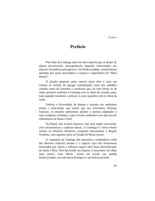 Prefácio
IX
Prefácio
Para falar da Caatinga antes de mais nada há que se despir de
alguns preconceitos, principalmente daqueles relacionados aos
aspectos da pobreza paisagística e da biodiversidade, características
adotadas por quem desconhece a riqueza e importância da “Mata
Branca”.
O desafio proposto pelos autores desta obra é mais um
esforço no sentido de agregar contribuições tanto dos cidadãos
comuns como de cientistas e estudiosos que, de uma forma ou de
outra, primeiro analisam a Caatinga com os olhos do coração, para,
num segundo momento, conhecer os seus segredos com os olhos da
razão.
Embora a diversidade de plantas e animais em ambientes
áridos e semi-áridos seja menor que nas luxuriantes florestas
tropicais, os desertos apresentam plantas e animais adaptados a
suas condições extremas, o que os torna ambientes com alta taxa de
endemismos de fauna e flora.
No Brasil, não existem desertos, mas uma região semi-árida,
com características e espécies únicas. A Caatinga é o único bioma
restrito ao território brasileiro, ocupando basicamente a Região
Nordeste, com algumas áreas no Estado de Minas Gerais.
A vegetação da Caatinga não apresenta a exuberância verde
das florestas tropicais úmidas e o aspecto seco das fisionomias
dominadas por cactos e arbustos sugere uma baixa diversificação
da fauna e flora. Para desvendar sua riqueza, é necessário um olhar
mais atento, mais aberto. Assim ela revela sua grande
biodiversidade, sua relevância biológica e sua beleza peculiar.
 