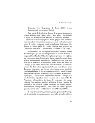 2. Abelhas da Caatinga
83
Leiopodus (ver Roig-Alsina & Rozen 1994) e em
Caenonomada unicalcarata (Ducke).
Esse padrão de distribuição disjunta deve ocorrer também nos
gêneros Callonychium, Nomiocolletes, Sarocolletes, Dasyhalonia
e talvez em Acamptopoeum, Osirinus e Diadasina (Tabela 2).
O estudo da história biogeográfica desses grupos deve contribuir
para um melhor entendimento acerca da possível coalescência entre
biotas de regiões xéricas da porção cisandina da América do Sul,
durante o último ciclo de eventos glaciais, que ocorreu no
Quaternário, entre 80 e 12 mil anos atrás (Ab´Saber 1977b, 1990).
Caenonomada é o único grupo de abelhas, com esse padrão
de distribuição, que foi estudado por meio de análise cladística e
biogeográfica (Zanella 2002a). Esse gênero apresenta três espécies
que ocorrem em áreas de vegetação aberta, especialmente em áreas
xéricas. Caenonomada unicalcarata (Ducke) apresenta uma área
principal de ocorrência no nordeste do Brasil, dentro dos limites da
Caatinga, o que parece indicar uma certa “fidelidade” às condições
xéricas. Há dois outros registros isolados, no Mato Grosso e em
Tucuman, Argentina, que foram interpretados como possíveis
populações isoladas. A simpatria dessas populações com C. bruneri
Ashmead na Argentina, e com uma espécie nova no Brasil central,
sugere que, C. unicalcarata, originalmente restrita à Caatinga teve
sua distribuição expandida para o sudoeste, até as áreas áridas da
Argentina, sobrepondo-se às áreas de ocorrência das outras
espécies. Esse resultado corrobora a hipótese de uma expansão da
distribuição das biotas de regiões xéricas em um passado recente,
possivelmente correspondendo, nesse caso, ao último episódio
glacial, ocorrido entre 18 e 12 mil anos atrás (Ab´Saber 1977b).
É necessário ressaltar, entretanto, que a apifauna da Caatinga
não é constituída apenas por grupos associados a regiões xéricas,
 