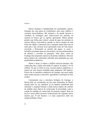 Prefácio
X
Merece destaque a multiplicidade de comunidades vegetais,
formadas por uma gama de combinações entre tipos edáficos e
variações microclimáticas. São inúmeras e de grande interesse a
variedade de estratégias para sobreviverem aos períodos de
carência de chuvas que as espécies apresentam. Muitas plantas
perdem suas folhas para reduzir a perda de água nos períodos de
estresse hídrico, renovando-as quando as chuvas chegam de uma
forma tão rápida e espetacular que a paisagem muda quase que da
noite para o dia; diversas ervas apresentam ciclos de vida anuais,
crescendo e florescendo no período das águas; os cactos e
bromélias acumulam água em seus tecidos e há uma predominância
de arbustos e arvoretas na paisagem. Além disso, existe na
Caatinga uma proporção expressiva de plantas endêmicas. Diversas
destas plantas são comumente utilizadas pela população por suas
propriedades terapêuticas.
Dentre a fauna, os répteis e anfíbios merecem destaque. São
conhecidas para a região semi-árida 97 espécies de répteis e 45 de
anfíbios. No que se refere às aves, existem espécies endêmicas e a
riqueza de uma mesma localidade pode ultrapassar 200 espécies.
Poucos são os mamíferos endêmicos da Caatinga, mas nesta região
muito ainda está para se descobrir, aguardando a realização de mais
estudos.
Contrastando com a relevância biológica da Caatinga, o
bioma pode ser considerado um dos mais ameaçados do Brasil.
Grande parte de sua superfície já foi bastante modificada pela
utilização e ocupação humana e ainda muitos estados são carentes
de medidas mais efetivas de conservação da diversidade, como a
criação de unidades de conservação de proteção integral. Hoje em
dia já é muito difícil encontrar remanescentes da vegetação nativa
maiores que 10 mil hectares e os mais expressivos estão nos
estados da Bahia e Piauí.
 