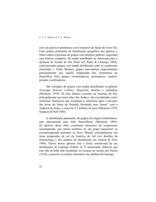 F. C. V. Zanella & C. F. Martins
92
com um possível parentesco com elementos da fauna do Cone Sul.
Uma análise preliminar da distribuição geográfica dos gêneros e
tribos indica a presença de grupos com distintos padrões, sugerindo
uma história complexa. De modo semelhante ao observado para a
apifauna do Estado de São Paulo (cf. Pedro & Camargo 1999),
estão presentes grupos com ampla distribuição entre os continentes
(incluindo o Velho Mundo), grupos pan-austrais (representados
principalmente nas regiões temperadas dos continentes do
Hemisfério Sul), grupos circuntropicais, neotropicais, neotem-
perados e anfitropicais.
São exemplos de grupos com ampla distribuição os gêneros
Xylocopa, Hylaeus, Colletes, Megachile, Bombus e Anthidium
(Michener 1979). Os dois últimos ocorrem, na América do Sul,
principalmente nas terras altas dos Andes e são considerados como
elementos faunísticos que invadiram o continente após a elevação
das terras do Istmo do Panamá, formando uma “ponte” com a
América do Norte, a cerca de 5,7 milhões de anos (Michener 1979,
Simpson & Neff 1985).
A distribuição panaustral, de grupos de origem Gondwânica,
está representada pela tribo Paracolletini (Michener 1989).
Os gêneros dessa tribo constituem elementos do componente
neotemperado, por serem membros de um grupo panaustral ou
circumtemperado presentes no Novo Mundo, principalmente nas
áreas temperadas do sul da América do Sul (ver detalhes da
terminologia e dos padrões de distribuição em Amorin & Pires
1996). Vários desses gêneros tem o limite setentrional de sua
distribuição na Caatinga (Tabela 2). É interessante observar que
esse fato já tinha sido ressaltado, no começo do século, por Ducke
(1910), o pioneiro no estudo sistemático das abelhas da Caatinga.
 