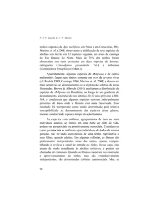 F. C. V. Zanella & C. F. Martins
98
ninhos expostos de Apis mellifera, em Patos e em Cabaceiras, PB).
Martins et. al. (2001) observaram a nidificação de sete espécies de
abelhas sem ferrão em 12 espécies vegetais, em áreas de caatinga
do Rio Grande do Norte. Mais de 75% dos ninhos foram
observados nos ocos existentes em duas espécies de árvores:
catingueira (Caesalpinia pyramidalis Tul.) e imburana
[Commiphora leptophloeos (Mart.)].
Aparentemente, algumas espécies de Melipona e de outros
meliponínis fazem seus ninhos somente em ocos de árvores vivas
(cf. Roubik 1989, Camargo 1994, Martins et. al. 2001) e devem ser
mais sensitivas ao desmatamento ou à exploração seletiva de áreas
florestadas. Brown & Albrecht (2001) analisaram a distribuição de
espécies de Melipona em Rondônia, ao longo de um gradiente de
desmatamento, estabelecido nos últimos 20-30 anos próximo à BR-
364, e concluíram que algumas espécies ocorrem principalmente
próximas de áreas onde a floresta está mais preservada. Esse
resultado foi interpretado como sendo determinado pela relativa
susceptibilidade ao desmatamento das espécies desse gênero,
mesmo considerando o pouco tempo da ação humana.
As espécies com colônias, agrupamentos de dois ou mais
indivíduos adultos, ao menos em uma parte do ciclo de vida,
podem ser parassociais ou primitivamente eussociais. Considera-se
como parassociais as colônias cujos indivíduos são todos da mesma
geração, não havendo coexistência de uma fêmea reprodutiva e
suas filhas, quando adultas. Em algumas colônias, as fêmeas são
praticamente independentes umas das outras, apenas compar-
tilhando o orifício e canal de entrada no ninho. Nesse caso, elas
atuam de modo semelhante às abelhas solitárias, e podem ser
chamadas de comunais. Quando as fêmeas cooperam na construção
e aprovisionamento do ninho, mas são reprodutivamente
independentes, são denominadas colônias quasissociais. Mas, se
 