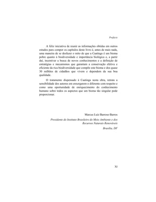 Prefácio
XI
A feliz iniciativa de reunir as informações obtidas em outros
estudos para compor os capítulos deste livro é, antes de mais nada,
uma maneira de se desfazer o mito de que a Caatinga é um bioma
pobre quanto à biodiversidade e importância biológica e, a partir
daí, incentivar a busca de novos conhecimentos e a definição de
estratégias e mecanismos que garantam a conservação efetiva e
eficiente da rica biodiversidade que compõe este bioma e dos quase
30 milhões de cidadãos que vivem e dependem da sua boa
qualidade.
O tratamento dispensado à Caatinga nesta obra, retrata a
sensibilidade dos autores em enxergarem o diferente com respeito e
como uma oportunidade de enriquecimento do conhecimento
humano sobre todos os aspectos que um bioma tão singular pode
proporcionar.
Marcus Luiz Barroso Barros
Presidente do Instituto Brasileiro do Meio Ambiente e dos
Recursos Naturais Renováveis
Brasília, DF
 