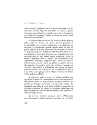 F. C. V. Zanella & C. F. Martins
102
flores utilizando o próprio corpo (ver Westerkamp 1998). Isso foi
observado em Serra Negra do Norte (RN) em plantas do gênero
Crotalaria, cujas flores foram visitadas quase que exclusivamente
por Xylocopa grisescens, abelhas solitárias de grande porte
(observação pessoal de FZ).
O comportamento das abelhas em relação às plantas fonte de
pólen pode ser descrito em termos de um gradiente de
especificidade, com as abelhas oligolécticas e as polilécticas nos
extremos. As oligolécticas somente coletam pólen de uma ou
poucas espécies de plantas relacionadas, de um gênero ou família
ou de famílias próximas (Robertson 1925, Michener 2000). Como
conseqüência, a preservação dessas espécies na natureza depende
da conservação de suas poucas plantas hospedeiras. Dentre as
espécies registradas para a Caatinga, são reconhecidas como
oligolécticas: Ceblurgus longipalpis em Cordia leucocephala;
Protomeliturga turnerae Ducke em plantas do gênero Turnera
(Turneraceae); Sarocolletes fulva em malváceas; espécies de
Melitoma, Ancyloscelis e Melitomella (em plantas da família
Convolvulaceae) e de Protodiscelis em Alismataceae (Vieira &
Lima 1997, observação pessoal de FZ) (ver revisões em Martins
1999 e Schlindwein 2000).
A oligolectia tende a ocorrer em abelhas solitárias que
apresentam o período de vida ativa dos adultos relativamente curto
(Schlindwein 2000). Em espécies sociais, e espécies solitárias cujo
período de forrageio se estende por um longo tempo, são
usualmente necessárias diversas fontes de pólen e néctar, que se
sucedem no decorrer dos meses. Por utilizarem várias fontes de
pólen de plantas de famílias não relacionadas, essas espécies são
denominadas polilécticas.
As espécies altamente eussociais nativas (Meliponini),
por apresentarem colônias perenes, necessitam de um fluxo
 