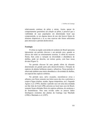 2. Abelhas da Caatinga
103
relativamente contínuo de pólen e néctar. Assim, apesar do
comportamento generalista em relação ao pólen, é possível que a
viabilidade de suas populações em determinado local seja
comprometida, se em alguma época do ano não houver fontes de
alimento disponíveis e se as suas reservas não forem suficientes
para atravessar o período desfavorável.
Fenologia
O clima na região semi-árida do nordeste do Brasil apresenta
tipicamente um período chuvoso e um período seco, quando as
chuvas são nulas ou extremamente escassas. A oferta de recursos
florais, bem como a variação na diversidade e abundância de
abelhas, pode ser descrita, em termos gerais, com base nessa
divisão (Figura 3).
No período chuvoso há uma grande oferta de alimento
determinada em grande parte pelo desenvolvimento e floração de
espécies de plantas herbáceas anuais e arbustivas. Nesse período, é
observada também uma maior abundância e diversidade de abelhas,
em especial das espécies solitárias.
No período seco, salvo exceções, encontram-se ervas e
arbustos com flores somente nos leitos secos dos rios e próximos a
corpos d’água (riachos, açudes, lagoas temporárias, etc.). Segundo
Aguiar et al. (1995), durante o período seco em uma área estudada
em São João do Cariri (PB), próximo ao local mais seco do Brasil,
somente foram ofertadas flores de espécies arbóreas, de cactáceas e
de bromeliáceas. Para uma revisão sobre os poucos dados
fenológicos existentes das plantas da Caatinga veja Machado
(1996) e Machado et al. (1997).
 