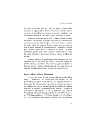 2. Abelhas da Caatinga
105
um ano); e em São João do Cariri, de março a junho foram
coletadas 41 espécies (91% do total de espécies coletadas durante
um ano). Se considerarmos somente as espécies solitárias, essas
porcentagens do total de espécies devem ser ainda mais elevadas.
Conforme observado por Martins (1994), o período de maior
abundância e diversidade de abelhas não coincide exatamente com
o período de chuvas. O mesmo deve ocorrer em relação ao período
de maior oferta de recursos florais, porque após as primeiras
chuvas ocorre uma fase de desenvolvimento vegetativo da plantas,
para somente depois haver a produção de flores. De modo
semelhante, por um tempo após o final da estação chuvosa, ainda
há oferta significativa de recursos florais e intensa atividade das
abelhas.
Como a ausência de precipitações pluviométricas não deve
constituir, em si, um fator que limite à atividade externa das
abelhas adultas, poderíamos então dizer que, para as abelhas na
Caatinga há duas estações, definidas não pela ocorrência de chuvas,
mas pela abundância ou escassez na oferta de recursos florais.
Conservação da apifauna da Caatinga
A partir da última década tem ocorrido um amplo debate
sobre a importância da conservação das abelhas, ou dos
polinizadores em geral, ressaltando-se o seu papel fundamental na
polinização das plantas nativas e de culturas agrícolas, e os fatores
que colocam em risco a manutenção da diversidade de espécies,
entre eles a alteração e fragmentação dos hábitats, a competição
com espécies introduzidas e o uso de pesticidas (ver Vogel &
Westerkamp 1991, Neff & Simpson 1993, O’Toole 1993, Vinson et
al. 1993, Kearns & Inouye 1997, Allen-Wardell et al. 1998, Dias et
al. 1999, Schlindwein 2000, Cane & Tepedino, 2001 e referências
 