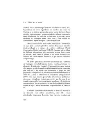 F. C. V. Zanella & C. F. Martins
106
citadas). Não se pretende aqui fazer uma revisão desses temas, mas,
baseando-se em nossa experiência em trabalhos de campo na
Caatinga e na síntese apresentada acima, apenas destacar alguns
aspectos importantes para uma apreciação do valor da conservação
deste ecossistema, em particular de sua fauna de abelhas, para a
definição de estratégias sobre como fazer e das lacunas do
conhecimento, importantes para a tomada de decisões.
Dois dos indicadores mais usados para avaliar a importância
de áreas para a conservação são o número de espécies presentes
(biodiversidade) e o número de espécies endêmicas (World
Conservation Monitoring Centre 1992). Na Caatinga, a diversidade
de abelhas é relativamente baixa, entretanto há uma fauna própria
de abelhas, bem como de plantas e de outros invertebrados,
formada por várias espécies endêmicas, o que ressalta o valor de
sua preservação.
Os dados apresentados também demonstram que a apifauna
da Caatinga é o resultado de uma história complexa, formada por
elementos de diferentes “origens”. O conhecimento dessa história
só é possível através do estudo detalhado da distribuição geográfica
das espécies e das outras que constituem o grupo ao qual
pertencem, acompanhado de uma análise das relações filogenéticas
entre elas. Assim, se estendermos a comparação feita por Janzen
(1997) entre áreas naturais preservadas e bibliotecas, poderíamos
dizer que a extinção do conjunto de espécies que faz parte de um
traçado biogeográfico representaria algo semelhante à destruição de
um capítulo do único livro que trata da história biogeográfica da
região, ou seja, a perda, para sempre, da possibilidade de conhecê-
la.
Conforme comentado anteriormente, as áreas de enclaves e
de transição com outros ecossistemas, não estão sendo
consideradas na presente discussão. Mas, é preciso ressaltar que
 