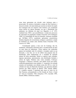 2. Abelhas da Caatinga
107
essas áreas apresentam um elevado valor intrínseco para a
preservação. Os enclaves (incluindo as dunas do São Francisco e
áreas de cerrado e de mata úmida que ocorrem no interior da região
das Caatingas) têm um inegável valor histórico, por usualmente
serem relictos de épocas passadas, em que a distribuição dos
ambientes era diferente da atual (ver Bigarella et al. 1975,
Andrade-Lima 1982) e por possibilitarem o estudo dos processos
de especiação em populações isoladas (Vanzolini 1974, Rodrigues
1996). As comunidades de áreas de transição, conforme ressaltado
por Ab’Sáber (1971), usualmente apresentam características
distintas daquelas dos ecossistemas contíguos e permitem o estudo
do fenômeno do contato entre distintas biotas (Vanzolini 1976,
Laroca et al. 1988).
Considerando apenas a área core da Caatinga, não há,
atualmente, informações suficientes para o reconhecimento de duas
ou mais áreas de endemismo. Várias espécies são conhecidas
apenas da localidade onde foi coletado o exemplar usado na sua
descrição, e esse fato, em vez de refletir uma pequena área de
distribuição, pode simplesmente ser o resultado do reduzido
número de áreas amostradas. Dentre as espécies mais coletadas,
algumas apresentam, aparentemente, uma distribuição limitada a
setores da região. Podemos citar, como exemplos, Ceblurgus
longipalpis e Melipona subnitida, uma abelha social sem ferrão,
conhecida popularmente como jandaíra. C. longipalpis foi coletada
somente em localidades com altitude acima dos 450 m e não foi
coletada nas áreas da Depressão Sertaneja, que apresenta altitudes
menores que 300m (Aguiar & Martins 1994, Zanella 2000a).
E a jandaíra somente é registrada para áreas ao norte do rio
São Francisco, principalmente no Rio Grande do Norte e Ceará
(cf. Faria & Lamartine 1964, Gonçalves 1973, Carvalho 1999,
Zanella 2000a e referências citadas).
 