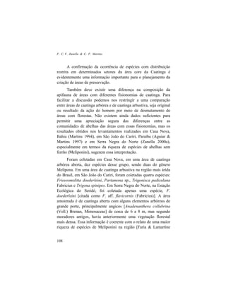 F. C. V. Zanella & C. F. Martins
108
A confirmação da ocorrência de espécies com distribuição
restrita em determinados setores da área core da Caatinga é
evidentemente uma informação importante para o planejamento da
criação de áreas de preservação.
Também deve existir uma diferença na composição da
apifauna de áreas com diferentes fisionomias de caatinga. Para
facilitar a discussão podemos nos restringir a uma comparação
entre áreas de caatinga arbórea e de caatinga arbustiva, seja original
ou resultado da ação do homem por meio de desmatamento de
áreas com florestas. Não existem ainda dados suficientes para
permitir uma apreciação segura das diferenças entre as
comunidades de abelhas das áreas com essas fisionomias, mas os
resultados obtidos nos levantamentos realizados em Casa Nova,
Bahia (Martins 1994), em São João do Cariri, Paraíba (Aguiar &
Martins 1997) e em Serra Negra do Norte (Zanella 2000a),
especialmente em termos da riqueza de espécies de abelhas sem
ferrão (Meliponini), sugerem essa interpretação.
Foram coletadas em Casa Nova, em uma área de caatinga
arbórea aberta, dez espécies desse grupo, sendo duas do gênero
Melipona. Em uma área de caatinga arbustiva na região mais árida
do Brasil, em São João do Cariri, foram coletadas quatro espécies:
Frieseomelitta doederleini, Partamona sp., Trigonisca pediculana
Fabricius e Trigona spinipes. Em Serra Negra do Norte, na Estação
Ecológica do Seridó, foi coletada apenas uma espécie, F.
doederleini [citada como F. aff. flavicornis (Fabricius)]. A área
amostrada é de caatinga aberta com alguns elementos arbóreos de
grande porte, principalmente angicos [Anadenanthera collubrina
(Vell.) Brenan, Mimosaceae] de cerca de 6 a 8 m, mas segundo
moradores antigos, havia anteriormente uma vegetação florestal
mais densa. Essa informação é coerente com o relato de uma maior
riqueza de espécies de Meliponini na região [Faria & Lamartine
 