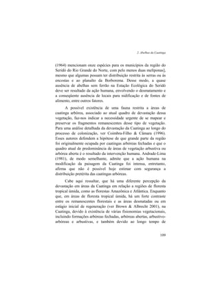 2. Abelhas da Caatinga
109
(1964) mencionam onze espécies para os municípios da região do
Seridó do Rio Grande do Norte, com pelo menos duas melíponas],
mesmo que algumas possam ter distribuição restrita às serras ou às
encostas e ao planalto da Borborema. Desse modo, a quase
ausência de abelhas sem ferrão na Estação Ecológica do Seridó
deve ser resultado da ação humana, envolvendo o desmatamento e
a conseqüente ausência de locais para nidificação e de fontes de
alimento, entre outros fatores.
A possível existência de uma fauna restrita a áreas de
caatinga arbórea, associado ao atual quadro de devastação dessa
vegetação, faz-nos indicar a necessidade urgente de se mapear e
preservar os fragmentos remanescentes desse tipo de vegetação.
Para uma análise detalhada da devastação da Caatinga ao longo do
processo de colonização, ver Coimbra-Filho & Câmara (1996).
Esses autores defendem a hipótese de que grande parte da região
foi originalmente ocupada por caatingas arbóreas fechadas e que o
quadro atual de predominância de áreas de vegetação arbustiva ou
arbórea aberta é o resultado da intervenção humana. Andrade-Lima
(1981), de modo semelhante, admite que a ação humana na
modificação da paisagem da Caatinga foi intensa, entretanto,
afirma que não é possível hoje estimar com segurança a
distribuição pretérita das caatingas arbóreas.
Cabe aqui ressaltar, que há uma diferente percepção da
devastação em áreas da Caatinga em relação a regiões de floresta
tropical úmida, como as florestas Amazônica e Atlântica. Enquanto
que, em áreas de floresta tropical úmida, há um forte contraste
entre os remanescentes florestais e as áreas desmatadas ou em
estágio inicial de regeneração (ver Brown & Albrecht 2001), na
Caatinga, devido à existência de várias fisionomias vegetacionais,
incluindo formações arbóreas fechadas, arbóreas abertas, arbustivo-
arbóreas e arbustivas, e também devido ao longo tempo de
 
