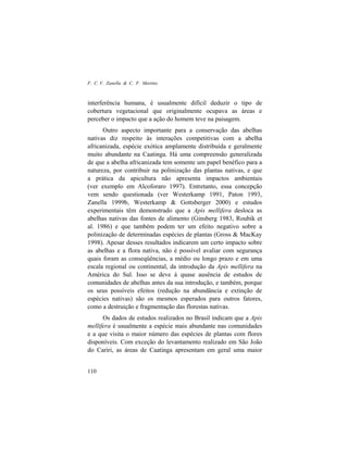 F. C. V. Zanella & C. F. Martins
110
interferência humana, é usualmente difícil deduzir o tipo de
cobertura vegetacional que originalmente ocupava as áreas e
perceber o impacto que a ação do homem teve na paisagem.
Outro aspecto importante para a conservação das abelhas
nativas diz respeito às interações competitivas com a abelha
africanizada, espécie exótica amplamente distribuída e geralmente
muito abundante na Caatinga. Há uma compreensão generalizada
de que a abelha africanizada tem somente um papel benéfico para a
natureza, por contribuir na polinização das plantas nativas, e que
a prática da apicultura não apresenta impactos ambientais
(ver exemplo em Alcoforaro 1997). Entretanto, essa concepção
vem sendo questionada (ver Westerkamp 1991, Paton 1993,
Zanella 1999b, Westerkamp & Gottsberger 2000) e estudos
experimentais têm demonstrado que a Apis mellifera desloca as
abelhas nativas das fontes de alimento (Ginsberg 1983, Roubik et
al. 1986) e que também podem ter um efeito negativo sobre a
polinização de determinadas espécies de plantas (Gross & MacKay
1998). Apesar desses resultados indicarem um certo impacto sobre
as abelhas e a flora nativa, não é possível avaliar com segurança
quais foram as conseqüências, a médio ou longo prazo e em uma
escala regional ou continental, da introdução da Apis mellifera na
América do Sul. Isso se deve à quase ausência de estudos de
comunidades de abelhas antes da sua introdução, e também, porque
os seus possíveis efeitos (redução na abundância e extinção de
espécies nativas) são os mesmos esperados para outros fatores,
como a destruição e fragmentação das florestas nativas.
Os dados de estudos realizados no Brasil indicam que a Apis
mellifera é usualmente a espécie mais abundante nas comunidades
e a que visita o maior número das espécies de plantas com flores
disponíveis. Com exceção do levantamento realizado em São João
do Cariri, as áreas de Caatinga apresentam em geral uma maior
 