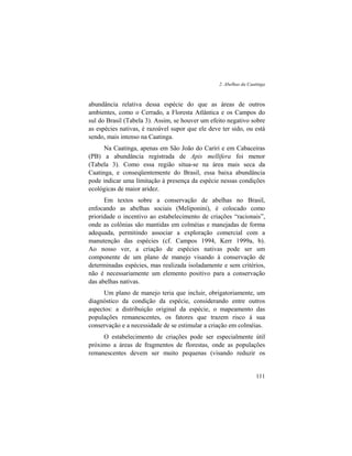 2. Abelhas da Caatinga
111
abundância relativa dessa espécie do que as áreas de outros
ambientes, como o Cerrado, a Floresta Atlântica e os Campos do
sul do Brasil (Tabela 3). Assim, se houver um efeito negativo sobre
as espécies nativas, é razoável supor que ele deve ter sido, ou está
sendo, mais intenso na Caatinga.
Na Caatinga, apenas em São João do Cariri e em Cabaceiras
(PB) a abundância registrada de Apis mellifera foi menor
(Tabela 3). Como essa região situa-se na área mais seca da
Caatinga, e conseqüentemente do Brasil, essa baixa abundância
pode indicar uma limitação à presença da espécie nessas condições
ecológicas de maior aridez.
Em textos sobre a conservação de abelhas no Brasil,
enfocando as abelhas sociais (Meliponini), é colocado como
prioridade o incentivo ao estabelecimento de criações “racionais”,
onde as colônias são mantidas em colméias e manejadas de forma
adequada, permitindo associar a exploração comercial com a
manutenção das espécies (cf. Campos 1994, Kerr 1999a, b).
Ao nosso ver, a criação de espécies nativas pode ser um
componente de um plano de manejo visando à conservação de
determinadas espécies, mas realizada isoladamente e sem critérios,
não é necessariamente um elemento positivo para a conservação
das abelhas nativas.
Um plano de manejo teria que incluir, obrigatoriamente, um
diagnóstico da condição da espécie, considerando entre outros
aspectos: a distribuição original da espécie, o mapeamento das
populações remanescentes, os fatores que trazem risco à sua
conservação e a necessidade de se estimular a criação em colméias.
O estabelecimento de criações pode ser especialmente útil
próximo a áreas de fragmentos de florestas, onde as populações
remanescentes devem ser muito pequenas (visando reduzir os
 