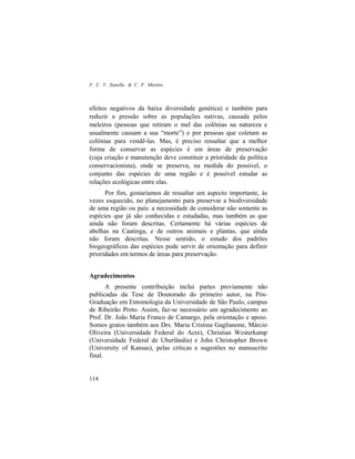 F. C. V. Zanella & C. F. Martins
114
efeitos negativos da baixa diversidade genética) e também para
reduzir a pressão sobre as populações nativas, causada pelos
meleiros (pessoas que retiram o mel das colônias na natureza e
usualmente causam a sua “morte”) e por pessoas que coletam as
colônias para vendê-las. Mas, é preciso ressaltar que a melhor
forma de conservar as espécies é em áreas de preservação
(cuja criação e manutenção deve constituir a prioridade da política
conservacionista), onde se preserva, na medida do possível, o
conjunto das espécies de uma região e é possível estudar as
relações ecológicas entre elas.
Por fim, gostaríamos de ressaltar um aspecto importante, às
vezes esquecido, no planejamento para preservar a biodiversidade
de uma região ou país: a necessidade de considerar não somente as
espécies que já são conhecidas e estudadas, mas também as que
ainda não foram descritas. Certamente há várias espécies de
abelhas na Caatinga, e de outros animais e plantas, que ainda
não foram descritas. Nesse sentido, o estudo dos padrões
biogeográficos das espécies pode servir de orientação para definir
prioridades em termos de áreas para preservação.
Agradecimentos
A presente contribuição inclui partes previamente não
publicadas da Tese de Doutorado do primeiro autor, na Pós-
Graduação em Entomologia da Universidade de São Paulo, campus
de Ribeirão Preto. Assim, faz-se necessário um agradecimento ao
Prof. Dr. João Maria Franco de Camargo, pela orientação e apoio.
Somos gratos também aos Drs. Maria Cristina Gaglianone, Márcio
Oliveira (Universidade Federal do Acre), Christian Westerkamp
(Universidade Federal de Uberlândia) e John Christopher Brown
(University of Kansas), pelas críticas e sugestões no manuscrito
final.
 