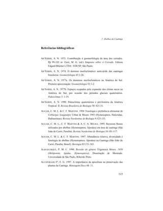 2. Abelhas da Caatinga
115
Referências bibliográficas
AB’SÁBER, A. N. 1971. Contribuição à geomorfologia da área dos cerrados.
Pp 99-103 in: Ferri, M. G. (ed.) Simpósio sôbre o Cerrado. Editora
Edgard Blücher LTDA / EDUSP, São Paulo.
AB’SÁBER, A. N. 1974. O domínio morfoclimático semi-árido das caatingas
brasileiras. Geomorfologia 43:1-26.
AB’SÁBER, A. N. 1977a. Os domínios morfoclimáticos na América do Sul.
Primeira aproximação. Geomorfologia 52:1-2.
AB’SÁBER, A. N. 1977b. Espaços ocupados pela expansão dos climas secos na
América do Sul, por ocasião dos períodos glaciais quaternários.
Paleoclimas 3: 1-19.
AB’SÁBER, A. N. 1990. Paleoclimas quaternários e pré-história da América
Tropical. II. Revista Brasileira de Biologia 50: 821-31.
AGUIAR, C. M. L. & C. F. MARTINS. 1994. Fenologia e preferência alimentar de
Ceblurgus longipalpis Urban & Moure 1993 (Hymenoptera, Halictidae,
Dufoureinae). Revista Nordestina de Biologia 9:125-131.
AGUIAR, C. M. L., C. F. MARTINS & A. C. A. MOURA. 1995. Recursos florais
utilizados por abelhas (Hymenoptera, Apoidea) em área de caatinga (São
João do Cariri, Paraíba). Revista Nordestina de Biologia 10:101-117.
AGUIAR, C. M. L. & C. F. MARTINS. 1997. Abundância relativa, diversidade e
fenologia de abelhas (Hymenoptera, Apoidea) na Caatinga (São João do
Cariri, Paraíba, Brasil). Iheringia 83:151-163.
ALBUQUERQUE, P. M. C. 1990. Revisão do gênero Trigonisca Moure, 1950
(Meliponini, Apidae, Hymenoptera). Dissertação de Mestrado.
Universidade de São Paulo, Ribeirão Preto.
ALCOFORADO Fº, F. G. 1997. A importância da apicultura na preservação das
plantas da Caatinga. Mensagem Doce 44: 11.
 