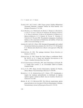 F. C. V. Zanella & C. F. Martins
116
ALMEIDA, M. C. & S. LAROCA. 1988. Trigona spinipes (Apidae, Meliponinae)
Taxonomia, Bionomia e Relações Tróficas em Áreas Restritas. Acta
Biológica Paranaense 17: 67-108.
ALLEN-WARDELL, G., P. BERNHARDT, R. BITNER, A. BURQUEZ, S. BUCHMANN,
J. CANE, P. A. COX, V. DALTON, P. FEISINGER, M. INGRAM, D. INOUYE,
C. E. JONES, K. KENNEDY, P. KEVAN, H. KOOPOWITZ, R. MEDELLIN, S.
MEDELLIN-MORALES, G. P. NABHAN, B. PAVLIK, V. TEPEDINO, P.
TORCHIO & S. WALKER.1998. The potential consequences of pollinator
declines on the conservation of biodiversity and stability of food crop
yields. Conservation Biology 12: 8-17.
AMORIM, D. S. & M. R. S. PIRES, 1996. Neotropical biogeography and a method
for maximum biodiversity estimation. Pp. 183-219. in: C. E. M. Bicudo &
N. A. Menezes (eds.) Biodiversity in Brazil, a first approach. CNPq, São
Paulo.
ANDRADE-LIMA, D. 1981. The caatingas dominium. Revista Brasileira de
Botânica 4: 149-153.
ANDRADE-LIMA, D. 1982. Present day forest refuges in northeastern Brazil.
Pp. 245-251 in: G. T. Prance (ed.) Biological Diversification in the
Tropics. Columbia University Press, New York.
ATLAS CLIMATOLÓGICO DA PARAÍBA. 1987. Atlas Climatológico da Paraíba. M.
A. Varejão Silva (coord.), 2a
. ed. Universidade Federal da Paraíba,
Campina Grande.
AYALA, R. B. 1988. Abejas silvestres (Hymeonptera: Apoidea) de Chamela,
Jalisco, México. Folia Entomológica Mexicana 73: 395-493.
BIGARELLA, J. J.; D. ANDRADE-LIMA & P. J. RIEHS. 1975. Considerações a
respeito das mudanças paleoambientais na distribuição de algumas
espécies vegetais e animais no Brasil. Anais da Academia. Brasileira de
Ciências 47: 411-465.
BROOKS, R. & C. D. MICHENER.1999. The Chilicola megalostigma species
group and notes on two lost types of Chilicola (Hymenoptera: Colletidae,
Xeromelissinae). Journal of Hymenoptera Research 8: 132-138.
 